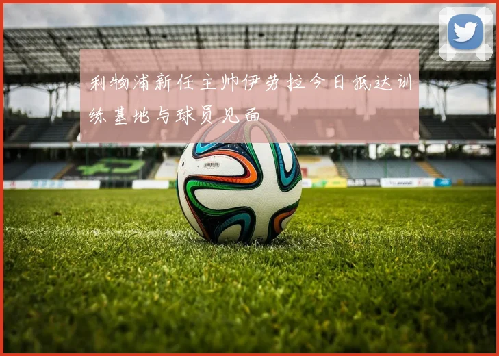 利物浦新任主帅伊劳拉今日抵达训练基地与球员见面