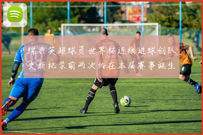 瑞典英超球员世界杯连线进球创队史新纪录前两次均在本届赛事诞生