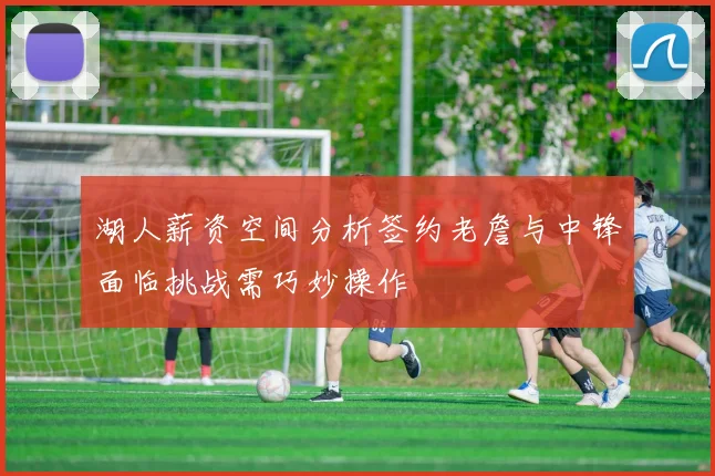 湖人薪资空间分析签约老詹与中锋面临挑战需巧妙操作
