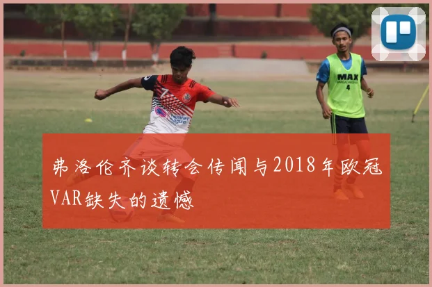 弗洛伦齐谈转会传闻与2018年欧冠VAR缺失的遗憾