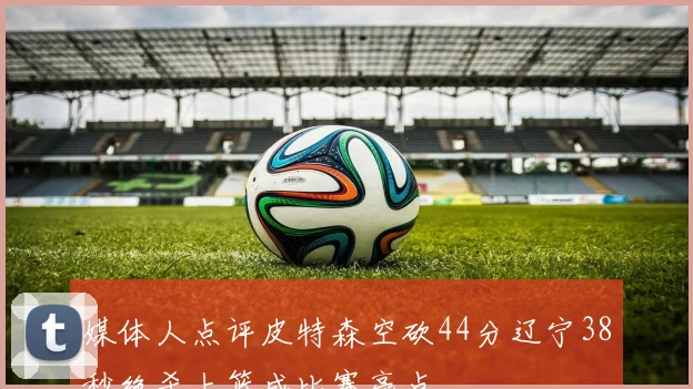 媒体人点评皮特森空砍44分辽宁38秒绝杀上篮成比赛亮点
