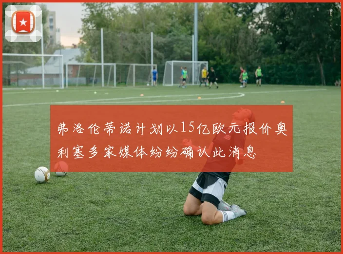 弗洛伦蒂诺计划以15亿欧元报价奥利塞多家媒体纷纷确认此消息