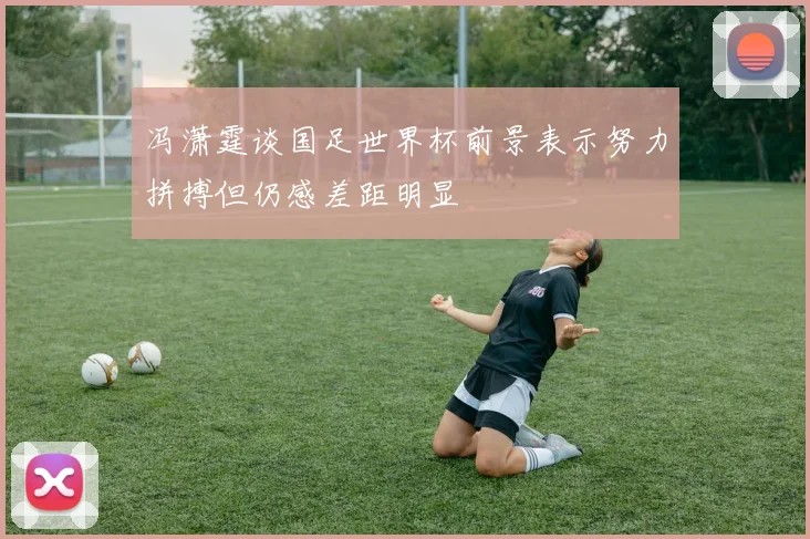 冯潇霆谈国足世界杯前景表示努力拼搏但仍感差距明显