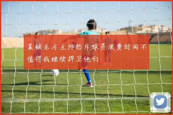 莱顿东方主帅怒斥球员浪费时间不值得我继续捍卫他们