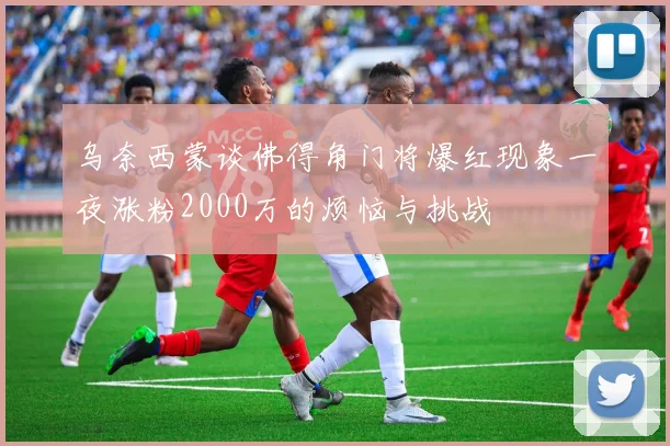 乌奈西蒙谈佛得角门将爆红现象一夜涨粉2000万的烦恼与挑战