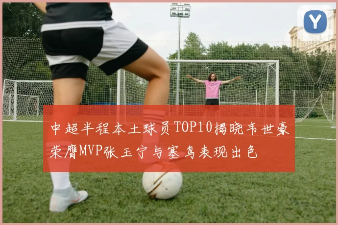 中超半程本土球员TOP10揭晓韦世豪荣膺MVP张玉宁与塞鸟表现出色