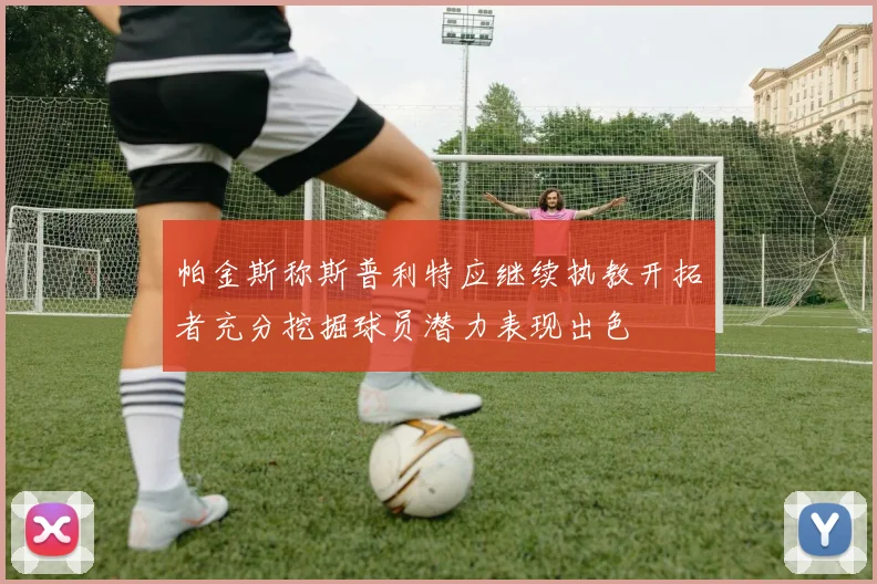 帕金斯称斯普利特应继续执教开拓者充分挖掘球员潜力表现出色