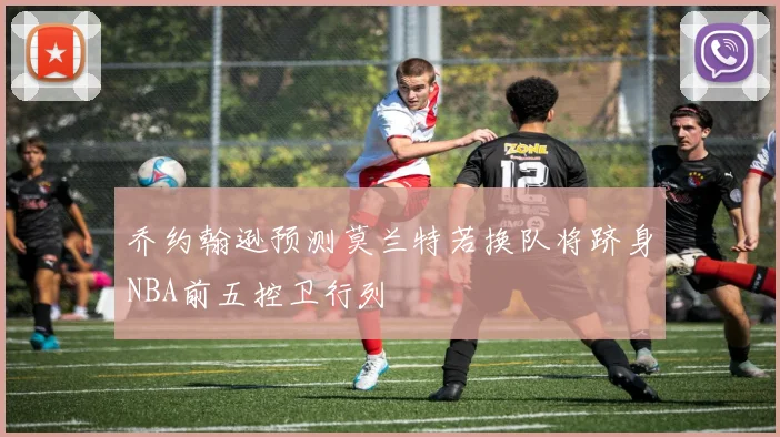 乔约翰逊预测莫兰特若换队将跻身NBA前五控卫行列